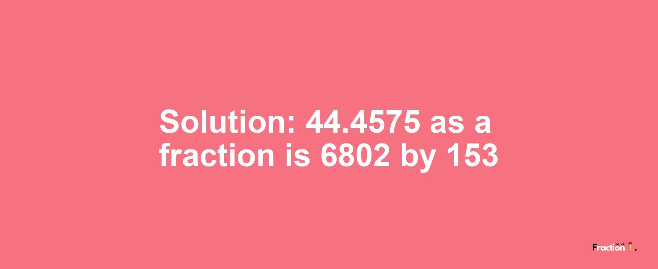 Solution:44.4575 as a fraction is 6802/153